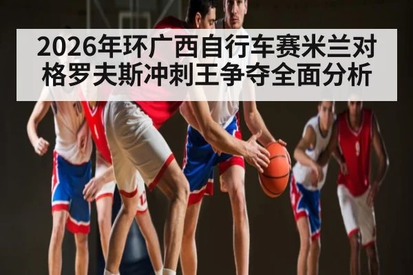 2026年环广西自行车赛米兰对格罗夫斯冲刺王争夺全面分析