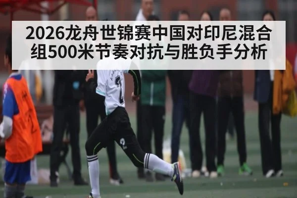 2026龙舟世锦赛中国对印尼混合组500米节奏对抗与胜负手分析