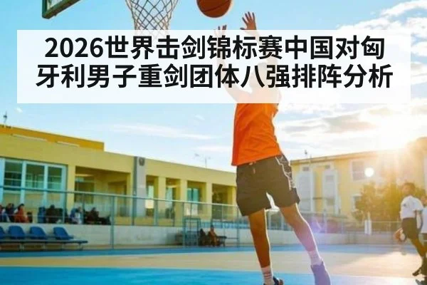 2026世界击剑锦标赛中国对匈牙利男子重剑团体八强排阵分析